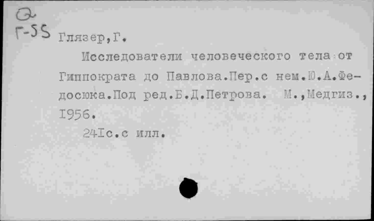 ﻿Глязер,Г.
Исследователи человеческого тела от Гиппократа до Павлова.Пер.с нем.Ю.А.Фе-досюка.Под ред.Б.Д.Петрова. М.,Медгиз., 1956.
241с.с илл.